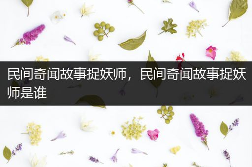 民间奇闻故事捉妖师，民间奇闻故事捉妖师是谁