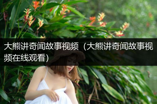 大熊讲奇闻故事视频（大熊讲奇闻故事视频在线观看）