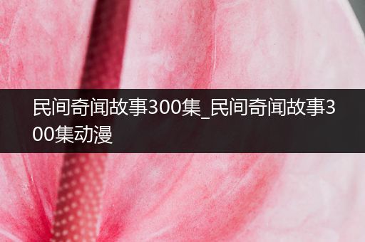 民间奇闻故事300集_民间奇闻故事300集动漫