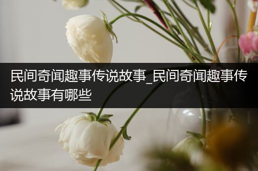 民间奇闻趣事传说故事_民间奇闻趣事传说故事有哪些