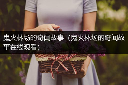 鬼火林场的奇闻故事（鬼火林场的奇闻故事在线观看）