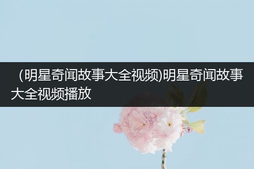 （明星奇闻故事大全视频)明星奇闻故事大全视频播放