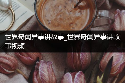 世界奇闻异事讲故事_世界奇闻异事讲故事视频