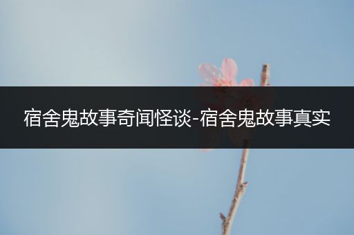 宿舍鬼故事奇闻怪谈-宿舍鬼故事真实