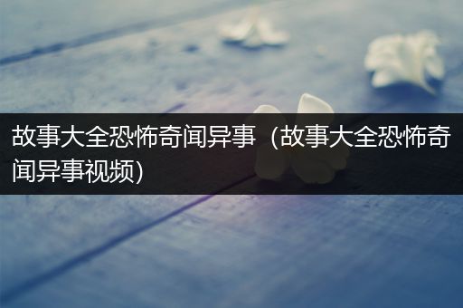 故事大全恐怖奇闻异事（故事大全恐怖奇闻异事视频）