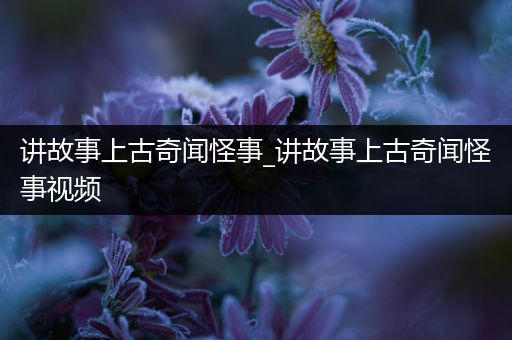 讲故事上古奇闻怪事_讲故事上古奇闻怪事视频