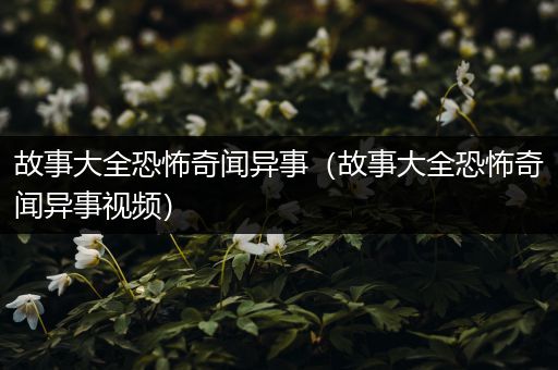 故事大全恐怖奇闻异事（故事大全恐怖奇闻异事视频）