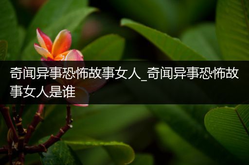 奇闻异事恐怖故事女人_奇闻异事恐怖故事女人是谁