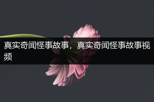 真实奇闻怪事故事，真实奇闻怪事故事视频