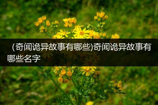 （奇闻诡异故事有哪些)奇闻诡异故事有哪些名字