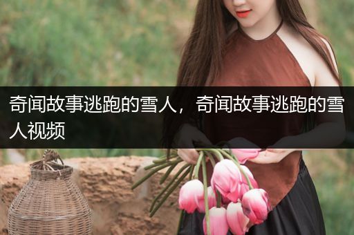 奇闻故事逃跑的雪人，奇闻故事逃跑的雪人视频