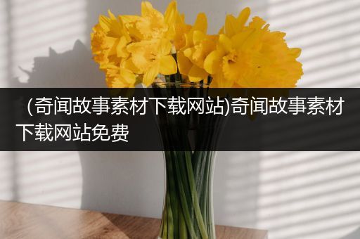 （奇闻故事素材下载网站)奇闻故事素材下载网站免费