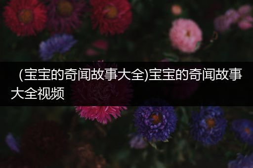 （宝宝的奇闻故事大全)宝宝的奇闻故事大全视频