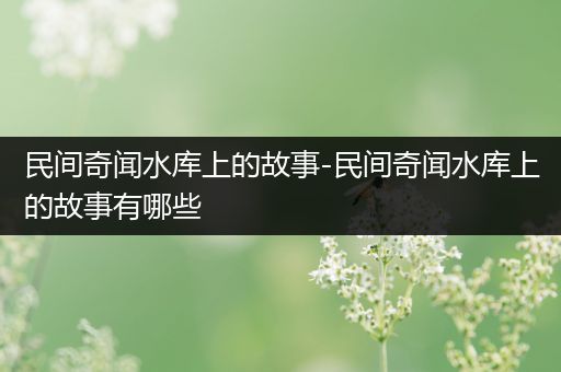 民间奇闻水库上的故事-民间奇闻水库上的故事有哪些