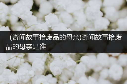 （奇闻故事拾废品的母亲)奇闻故事拾废品的母亲是谁