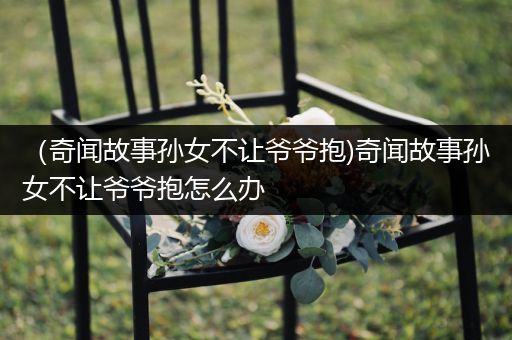 （奇闻故事孙女不让爷爷抱)奇闻故事孙女不让爷爷抱怎么办