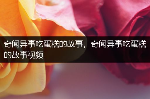 奇闻异事吃蛋糕的故事，奇闻异事吃蛋糕的故事视频