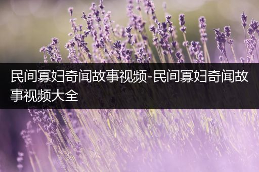 民间寡妇奇闻故事视频-民间寡妇奇闻故事视频大全