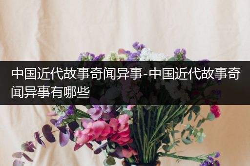 中国近代故事奇闻异事-中国近代故事奇闻异事有哪些