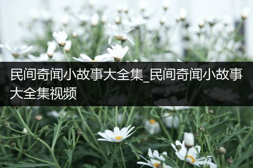 民间奇闻小故事大全集_民间奇闻小故事大全集视频