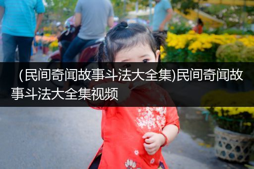 （民间奇闻故事斗法大全集)民间奇闻故事斗法大全集视频