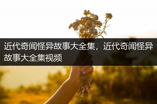 近代奇闻怪异故事大全集，近代奇闻怪异故事大全集视频