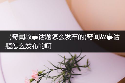 （奇闻故事话题怎么发布的)奇闻故事话题怎么发布的啊