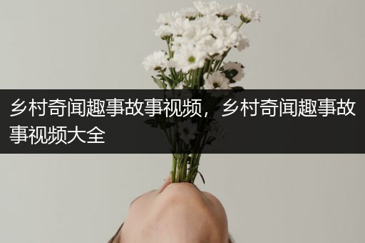 乡村奇闻趣事故事视频，乡村奇闻趣事故事视频大全