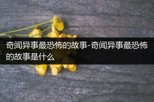 奇闻异事最恐怖的故事-奇闻异事最恐怖的故事是什么