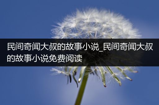 民间奇闻大叔的故事小说_民间奇闻大叔的故事小说免费阅读