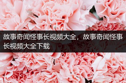 故事奇闻怪事长视频大全，故事奇闻怪事长视频大全下载