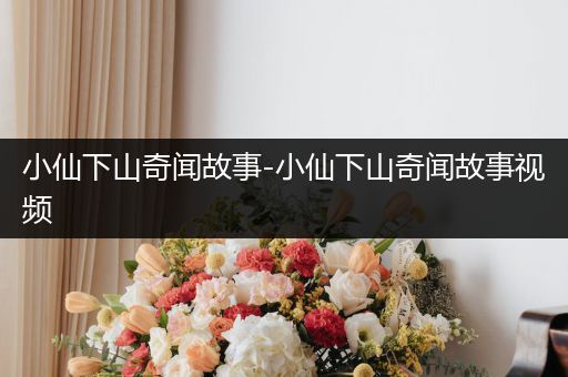 小仙下山奇闻故事-小仙下山奇闻故事视频