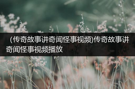 （传奇故事讲奇闻怪事视频)传奇故事讲奇闻怪事视频播放