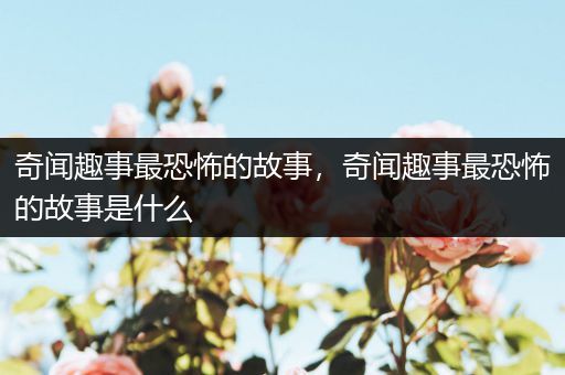奇闻趣事最恐怖的故事，奇闻趣事最恐怖的故事是什么