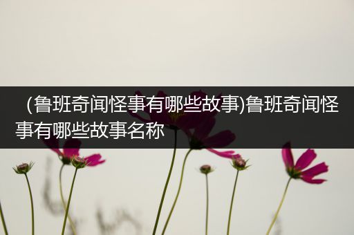 （鲁班奇闻怪事有哪些故事)鲁班奇闻怪事有哪些故事名称