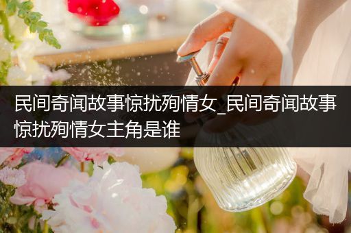 民间奇闻故事惊扰殉情女_民间奇闻故事惊扰殉情女主角是谁