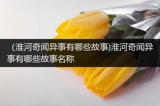 （淮河奇闻异事有哪些故事)淮河奇闻异事有哪些故事名称