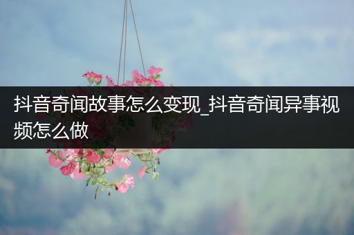 抖音奇闻故事怎么变现_抖音奇闻异事视频怎么做