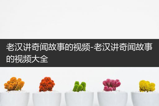 老汉讲奇闻故事的视频-老汉讲奇闻故事的视频大全