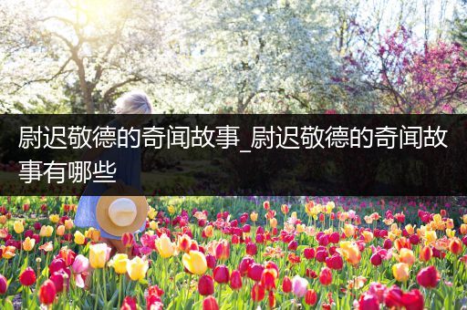 尉迟敬德的奇闻故事_尉迟敬德的奇闻故事有哪些