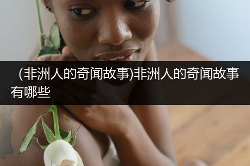（非洲人的奇闻故事)非洲人的奇闻故事有哪些