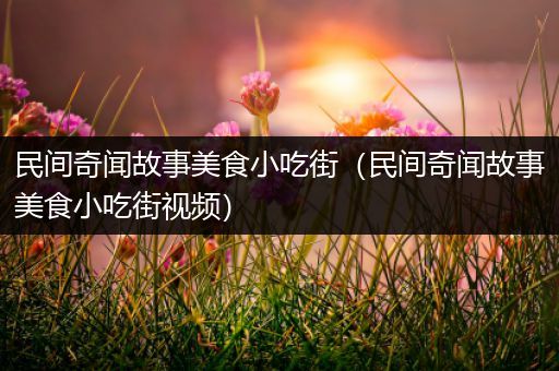 民间奇闻故事美食小吃街（民间奇闻故事美食小吃街视频）