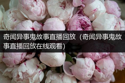 奇闻异事鬼故事直播回放（奇闻异事鬼故事直播回放在线观看）