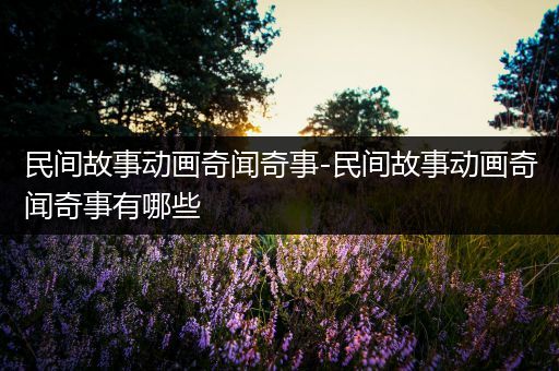 民间故事动画奇闻奇事-民间故事动画奇闻奇事有哪些