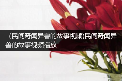 （民间奇闻异兽的故事视频)民间奇闻异兽的故事视频播放