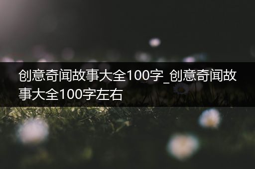 创意奇闻故事大全100字_创意奇闻故事大全100字左右