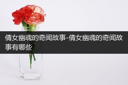 倩女幽魂的奇闻故事-倩女幽魂的奇闻故事有哪些