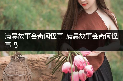 清晨故事会奇闻怪事_清晨故事会奇闻怪事吗