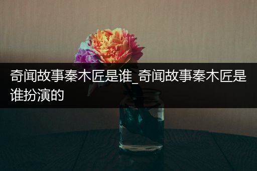 奇闻故事秦木匠是谁_奇闻故事秦木匠是谁扮演的