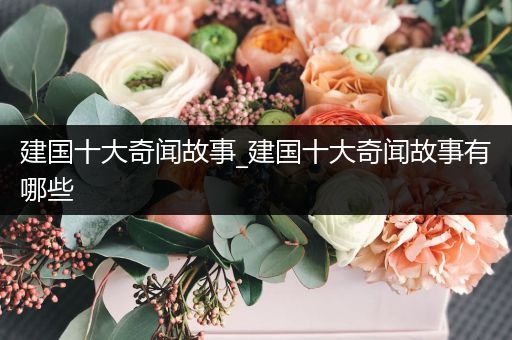 建国十大奇闻故事_建国十大奇闻故事有哪些